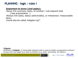 PMO – PMO as a ServicePMO – PMO as a Service April 2014
PLANNING – logic : rules !PLANNING – logic : rules !
page 5 • View on Planning
Important to know (and apply):
•Never link summary tasks, to another / sub-sequent task
[ See presentation ]
•Always link tasks, status (deliverable), or milestones: measureable
facts;
•Could also be called ‘tollgate-ing’*
Tollgate:
Definition of tollgate: A measurable objective that is used to enable a prospective customer
to pass from one stage (e.g. task) to another (e.g. task) (according: Six Sigma )
 