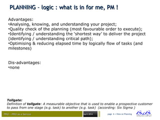 PMO – PMO as a ServicePMO – PMO as a Service April 2014
PLANNING – logic : what is in for me, PM !PLANNING – logic : what is in for me, PM !
page 6 • View on Planning
Tollgate:
Definition of tollgate: A measurable objective that is used to enable a prospective customer
to pass from one stage (e.g. task) to another (e.g. task) (according: Six Sigma )
Advantages:
•Analysing, knowing, and understanding your project;
•Quality check of the planning (most favourable order to execute);
•Identifying / understanding the ‘shortest way’ to deliver the project
(identifying / understanding critical path);
•Optimising & reducing elapsed time by logically flow of tasks (and
milestones)
Dis-advantages:
•none
 