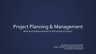 Project Planning & Management
What are the Requirements for the Success of Project?
By Muhammad Kashif Khan
Dept. of Urban and Regional Planning
(University of Peshawar)
 