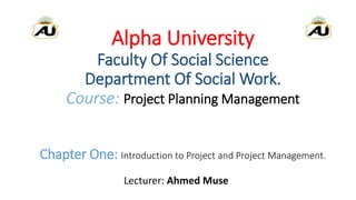 Alpha University
Faculty Of Social Science
Department Of Social Work.
Course: Project Planning Management
Chapter One: Introduction to Project and Project Management.
Lecturer: Ahmed Muse
 