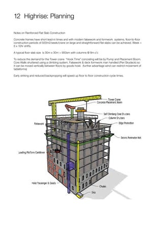 12 Highrise: Planning
Notes on Reinforced Flat Slab Construction
Concrete frames have short lead-in times and with modern falsework and formwork systems, floor-to-floor
construction periods of 500m2/week/crane on large and straightforward flat slabs can be achieved. Week =
6 x 10hr shifts.
A typical floor slab size is 30m x 30m = 900sm with columns @ 8m c’c
To reduce the demand for the Tower crane “Hook Time” concreting will be by Pump and Placement Boom.
Core Walls shuttered using a climbing system, Falsework & deck formwork man handled (Peri Skydeck) so
it can be moved vertically between floors by goods hoist. (further advantage wind can restrict movement of
tableforms)
Early striking and reduced backpropping will speed up floor to floor construction cycle times.
 