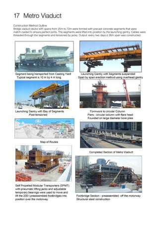 17 Metro Viaduct
Construction Method Outline
Bridge viaduct decks with spans from 25m to 72m were formed with precast concrete segments that were
match-casted to ensure perfect joints. The segments were lifted into position by the launching gantry. Cables were
threaded through the segments and tensioned by jacks. Output: every two days a 36m span was constructed.
 