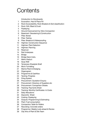 Contents
Introduction to Storyboards				
Excavation, Haul & Place Fill			 	
Rock Excavatability, Rock Breakers & Soil classification	
Rock: Drill, Blast & Crush		
Pipelaying					
Ground Improvement by Vibro Compaction	
Basement: Dewatering & Construction	
Piles: Bored		
Piles: Testing		
Piles: Breakout & Waterproofing			
Highrise: Construction Sequence			
Highrise: Plant Selection				
Highrise: Planning					
Reservoir 					
Rail Underpass				
Bridge					
Bridge Deck Insitu
Metro Viaduct
Quay Wall	
Temporary Sheetpile Shaft
Micro Tunnelling	
Marine Plant & Dredging		
Organogram 					
Programme & Cashflow				
Tacking: Progress			
Filing System				
Procurement: Quotation Enquiry			
Procurement: Directory of Suppliers etc		
Procurement: Comparison Sheets			
Tracking: Payments Sheet				
Tracking: Monthly Certificates v’s Costs			
Daily Allocations					
Dayworks Sheet					
Costing: Pipelaying					
Outputs: Programming & Estimating			
Plant: Fuel consumption 				
Compaction Table for Rollers			
Recording: Concrete orders				
Programme: Weekly Look-ahead & Review 		
Clip Arts of Plant & Site Team				
1
2
3
4
5
6
7
8
9
10
11
12
13
14
15
16
17
18
19
20
21
22
23
24
25
26
27
28
29
30
31
32
33
34
35
36
37
38
39
 