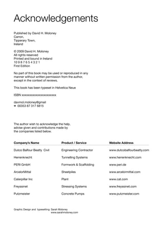 Acknowledgements
Published by David H. Moloney
Carron,
Tipperary Town,
Ireland
© 2009 David H. Moloney
All rights reserved
Printed and bound in Ireland
10 9 8 7 6 5 4 3 2 1
First Edition
No part of this book may be used or reproduced in any
manner without written permission from the author,
except in the context of reviews.
This book has been typeset in Helvetica Neue
ISBN xxxxxxxxxxxxxxxxxxxxxx
davmol.moloney@gmail
☎ 00353 87 317 6815
The author wish to acknowledge the help,
advise given and contributions made by
the companies listed below.
Company’s Name			
				
Dutco Balfour Beatty	 Civil
Herrenknecht		
PERI GmbH 	
ArcelorMittal 	
Caterpillar Inc
Freyssinet	
Putzmeister	
Product / Service
Engineering Contractor
Tunnelling Systems
Formwork & Scaffolding 	
Sheetpiles
Plant					
	
Stressing Systems 	 		
Concrete Pumps			
	
Website Address
www.dutcobalfourbeatty.com
www.herrenknecht.com
www.peri.de
www.arcelormittal.com
www.cat.com
www.freyssinet.com
www.putzmeister.com
Graphic Design and typesetting: Sarah Moloney
		 www.sarahmoloney.com
 