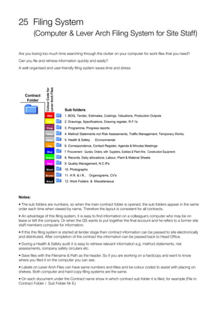 25 Filing System
(Computer & Lever Arch Filing System for Site Staff)
Are you losing too much time searching through the clutter on your computer for work files that you need?
Can you file and retrieve information quickly and easily?
A well-organised and user-friendly filing system saves time and stress.
Notes:
• The sub folders are numbers, so when the main contract folder is opened, the sub folders appear in the same
order each time when viewed by name. Therefore the layout is consistent for all contracts.
• An advantage of this filing system, it is easy to find information on a colleague’s computer who may be on
leave or left the company. Or when the QS wants to put together the final account and he refers to a former site
staff members computer for information.
• If this this filing system is started at tender stage then contract information can be passed to site electronically
and distributed. After completion of the contract the information can be passed back to Head Office.
• During a Health & Safety audit it is easy to retrieve relevant information e.g. method statements, risk
assessments, company safety circulars etc.
• Save files with the Filename & Path as the header. So if you are working on a hardcopy and want to know
where you filed it on the computer you can see.
• Labels on Lever Arch Files can have same numbers and titles and be colour coded to assist with placing on
shelves. Both computer and hard copy filing systems are the same.
• On each document under the Contract name show in which contract sub folder it is filed, for example (File in:
Contract Folder / Sub Folder Nr 8.)
 