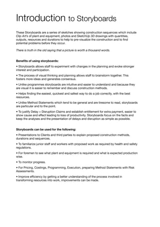 Introduction to Storyboards
These Storyboards are a series of sketches showing construction sequences which include
Clip Art’s of plant and equipment, photos and SketchUp 3D drawings with quantities,
outputs, resources and durations to help to pre-visualize the construction and to find
potential problems before they occur.
There is truth in the old saying that a picture is worth a thousand words.
Benefits of using storyboards:
• Storyboards allows staff to experiment with changes in the planning and evoke stronger
interest and participation.
• The process of visual thinking and planning allows staff to brainstorm together. This
fosters more ideas and generates consensus.
• Unlike programmes storyboards are intuitive and easier to understand and because they
are visual it is easier to remember and discuss construction methods.
• Helps finding the easiest, quickest and safest way to do a job correctly, with the best
resources.
• Unlike Method Statements which tend to be general and are tiresome to read, storyboards
are particular and to the point.
• To justify Delay + Disruption Claims and establish entitlement for extra payment, easier to
show cause and effect leading to loss of productivity. Storyboards focus on the facts and
keep the analyses and the presentation of delays and disruption as simple as possible.
	
Storyboards can be used for the following:
• Presentations to Clients and third parties to explain proposed construction methods,
durations and sequences.
• To familiarize junior staff and workers with proposed work as required by health and safety
regulations.
• For foremen to see what plant and equipment is required and what is expected production
wise.
• To monitor progress.
• For Pricing, Costings, Programming, Execution, preparing Method Statements with Risk
Assessments.
• Improve efficiency by getting a better understanding of the process involved in
transforming resources into work, improvements can be made.
 