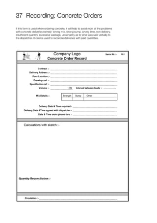 37 Recording: Concrete Orders
If this form is used when ordering concrete, it will help to avoid most of the problems
with concrete deliveries namely: wrong mix, wrong sump, wrong time, non delivery,
insufficient quantity, excessive wastage, uncertainty as to what was said verbally to
the dispatcher. It can be used to reconcile deliveries with paid quantities.
 