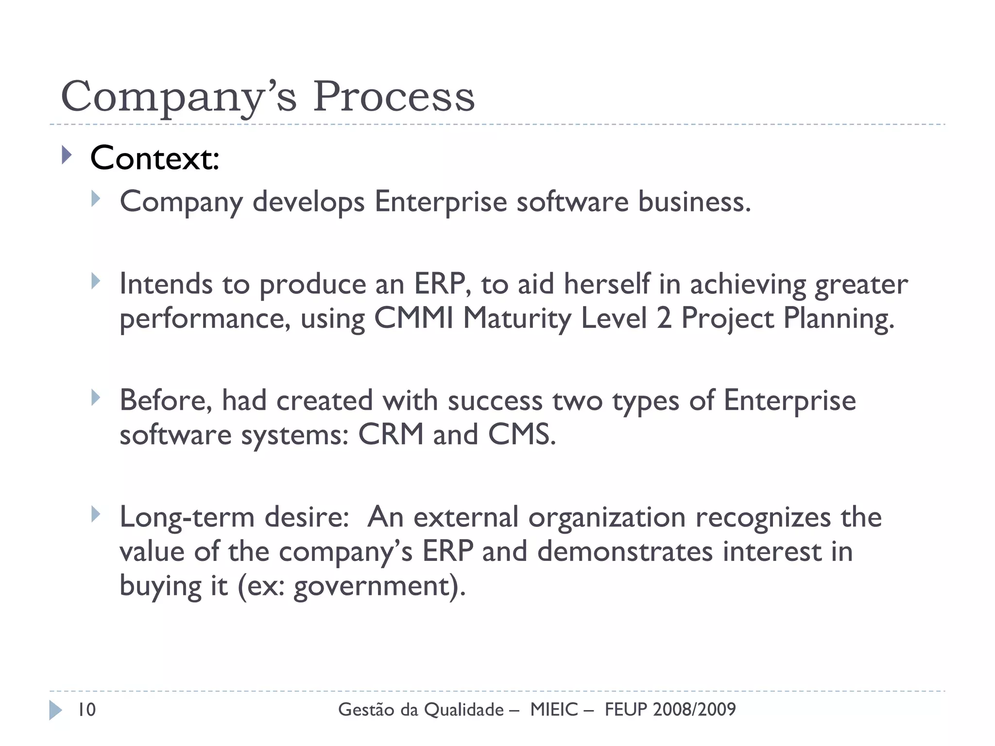 Company’s Process Context: Company develops Enterprise software business. Intends to produce an ERP, to aid herself in achieving greater performance, using CMMI Maturity Level 2 Project Planning. Before, had created with success two types of Enterprise software systems: CRM and CMS. Long-term desire:  An external organization recognizes the value of the company’s ERP and demonstrates interest in buying it (ex: government). Gestão da Qualidade –  MIEIC –  FEUP 2008/2009 