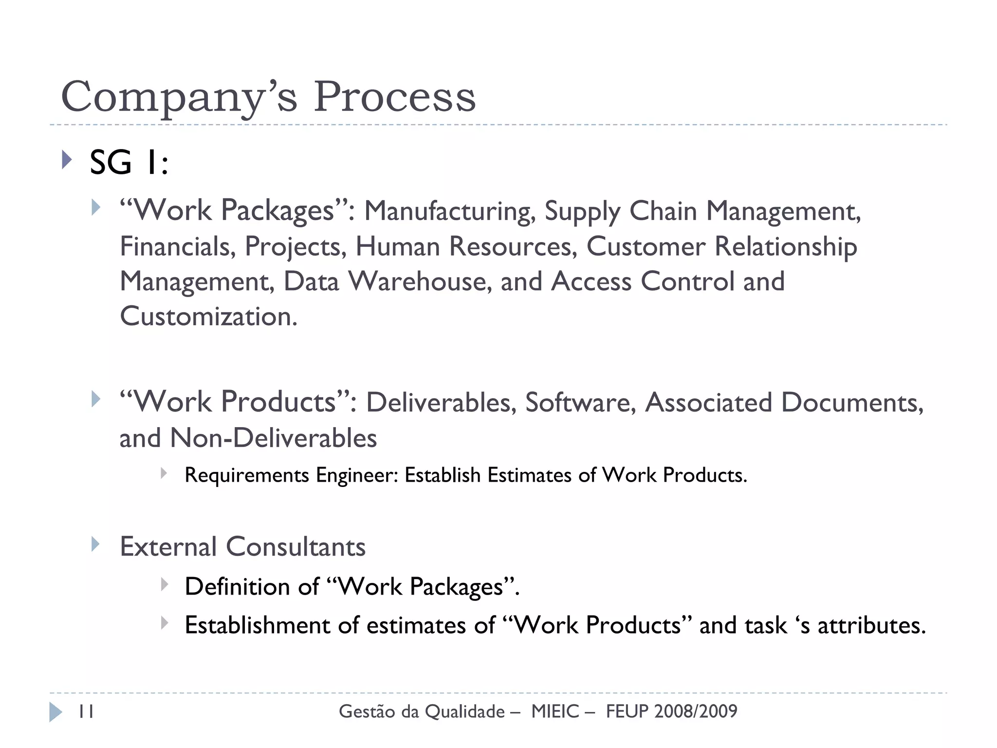 Company’s Process SG 1: “ Work Packages”:  Manufacturing, Supply Chain Management, Financials, Projects, Human Resources, Customer Relationship Management, Data Warehouse, and Access Control and Customization . “ Work Products”:  Deliverables, Software, Associated Documents, and Non-Deliverables Requirements Engineer: Establish Estimates of Work Products. External Consultants Definition of “Work Packages”. Establishment of estimates of “Work Products” and task ‘s attributes. Gestão da Qualidade –  MIEIC –  FEUP 2008/2009 