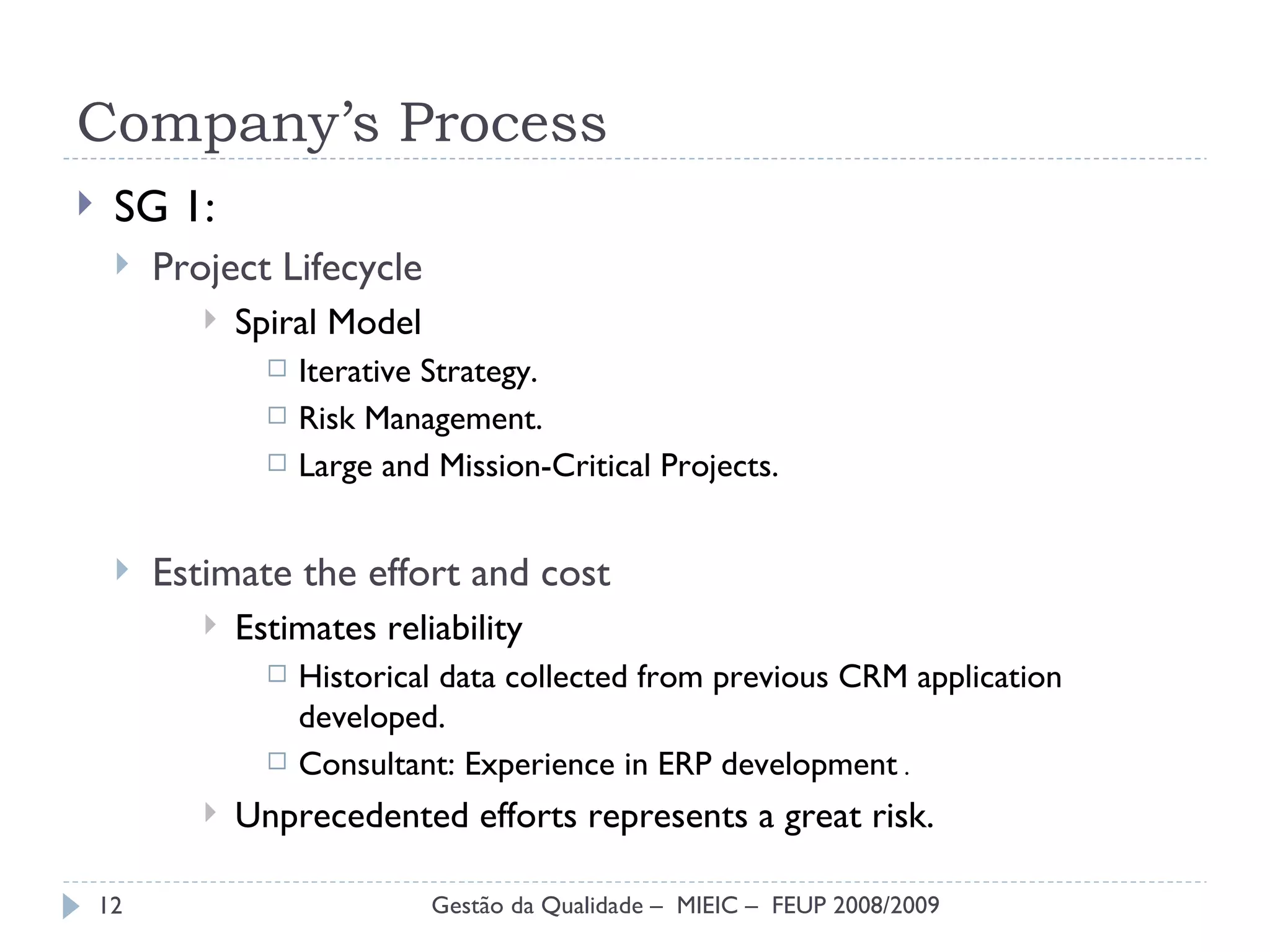 Company’s Process SG 1: Project Lifecycle Spiral Model Iterative Strategy. Risk Management. Large and Mission-Critical Projects. Estimate the effort and cost Estimates reliability Historical data collected from previous CRM application developed. Consultant:  Experience in ERP development  . Unprecedented efforts represents a great risk. Gestão da Qualidade –  MIEIC –  FEUP 2008/2009 