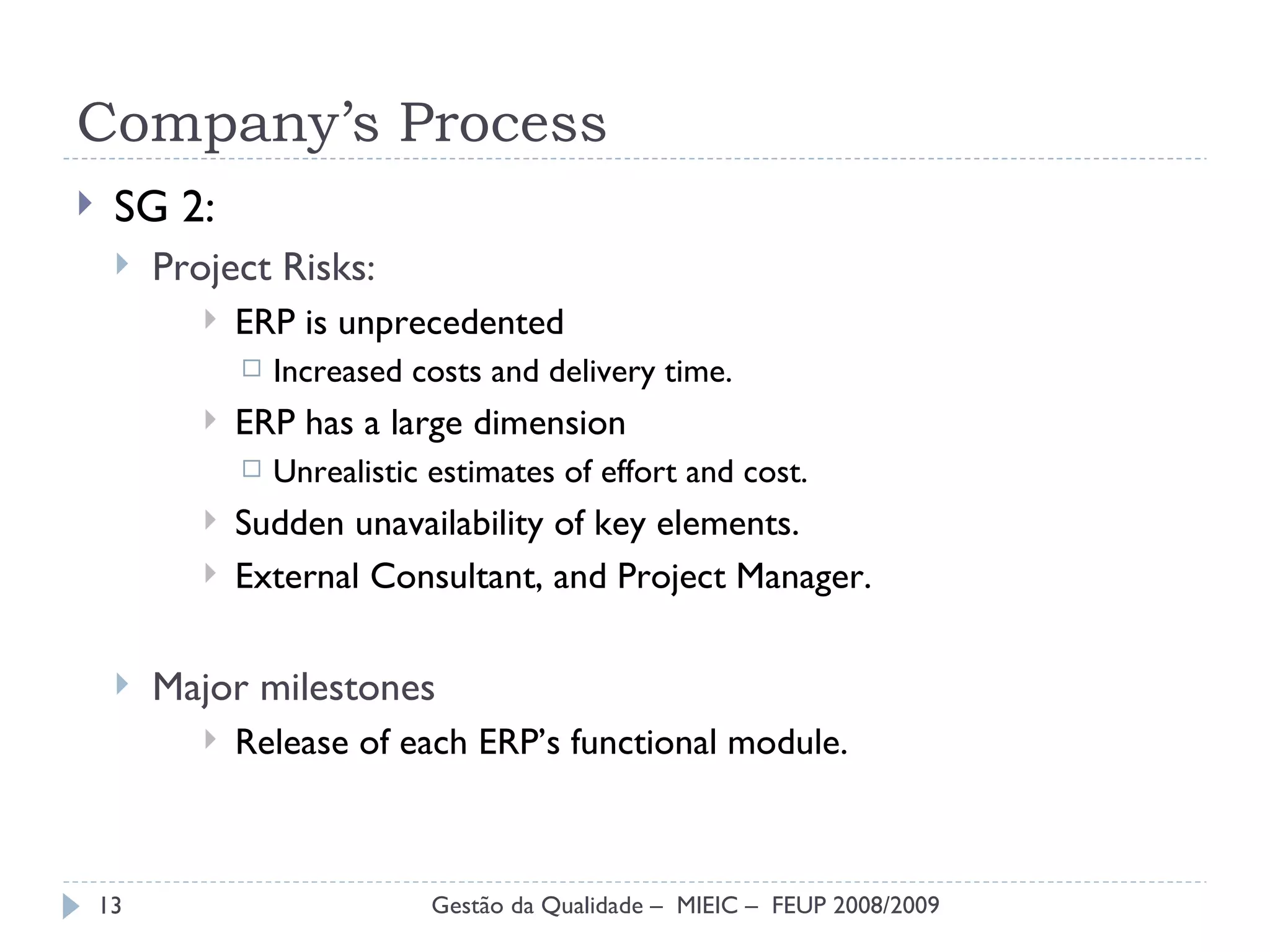 Company’s Process SG 2: Project Risks : ERP is unprecedented Increased costs and delivery time. ERP has a large dimension Unrealistic estimates of effort and cost. Sudden unavailability of key elements. External Consultant, and Project Manager. Major milestones Release of each ERP’s functional module. Gestão da Qualidade –  MIEIC –  FEUP 2008/2009 