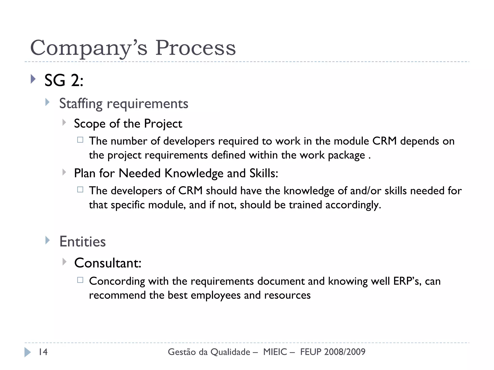 Company’s Process SG 2: Staffing requirements  Scope of the Project The number of developers required to work in the module CRM depends on the project requirements defined within the work package . Plan for Needed Knowledge and Skills: The developers of CRM should have the knowledge of and/or skills needed for that specific module, and if not, should be trained accordingly.  Entities  Consultant: Concording with the requirements document and knowing well ERP’s, can recommend the best employees and resources Gestão da Qualidade –  MIEIC –  FEUP 2008/2009 