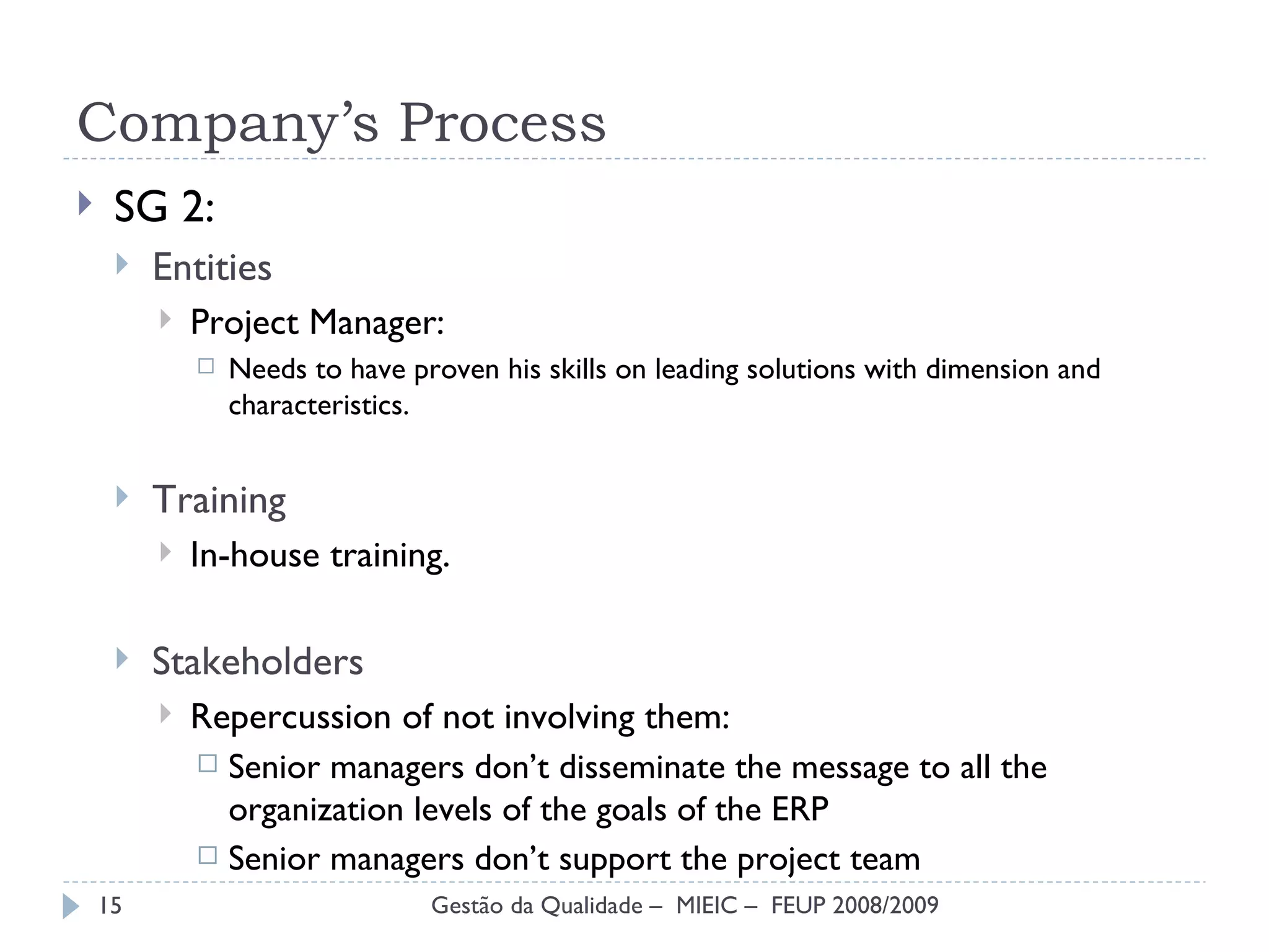 SG 2: Entities  Project Manager: Needs to have proven his skills on leading solutions with dimension and characteristics. Training In-house training. Stakeholders Repercussion of not involving them: Senior managers don’t disseminate the message to all the organization levels of the goals of the ERP Senior managers don’t support the project team Company’s Process Gestão da Qualidade –  MIEIC –  FEUP 2008/2009 