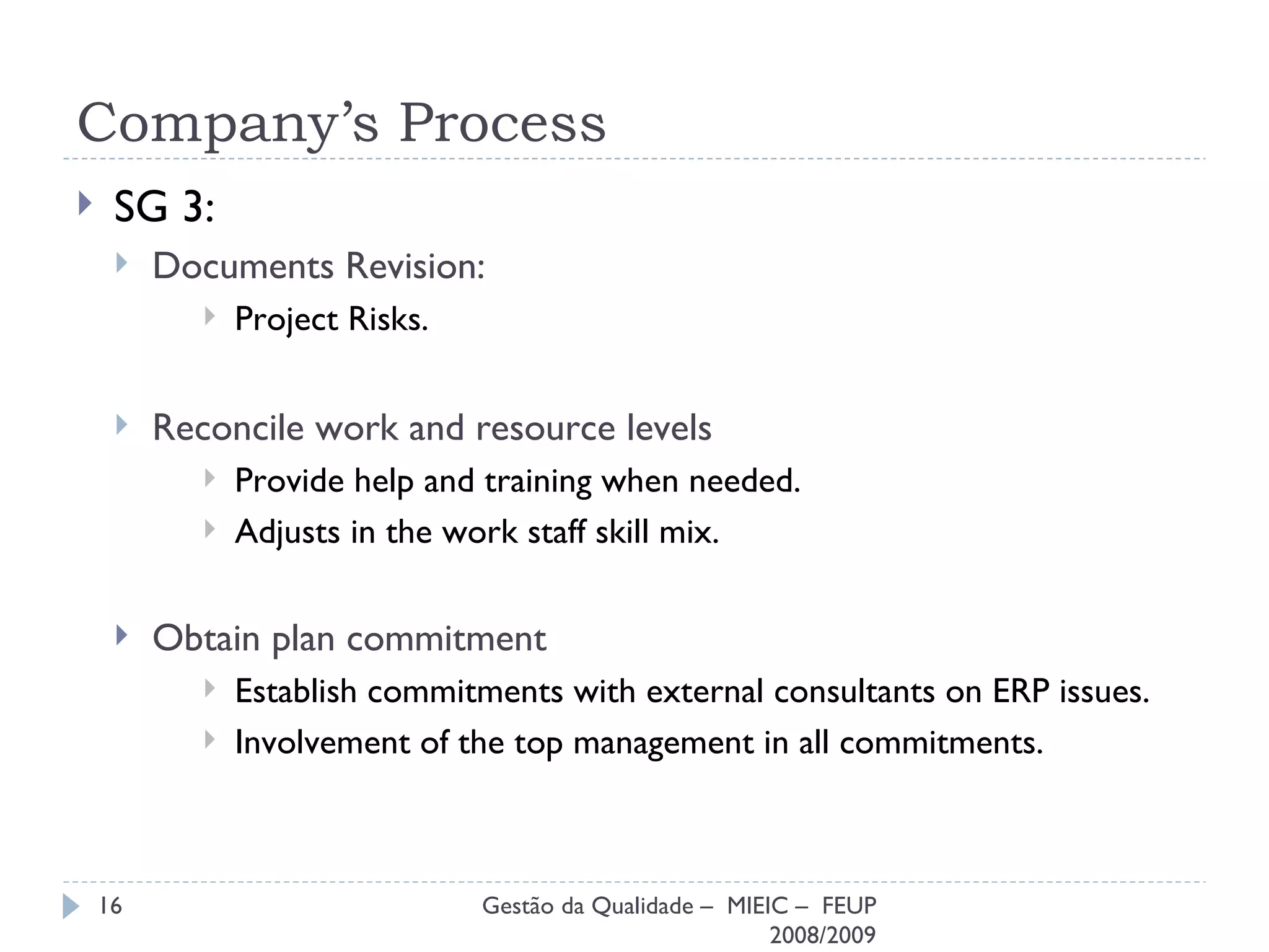 Company’s Process SG 3: Documents Revision: Project Risks. Reconcile work and resource levels Provide help and training when needed. Adjusts in the work staff skill mix. Obtain plan commitment Establish commitments with external consultants on ERP issues. Involvement of the top management in all commitments. Gestão da Qualidade –  MIEIC –  FEUP 2008/2009 