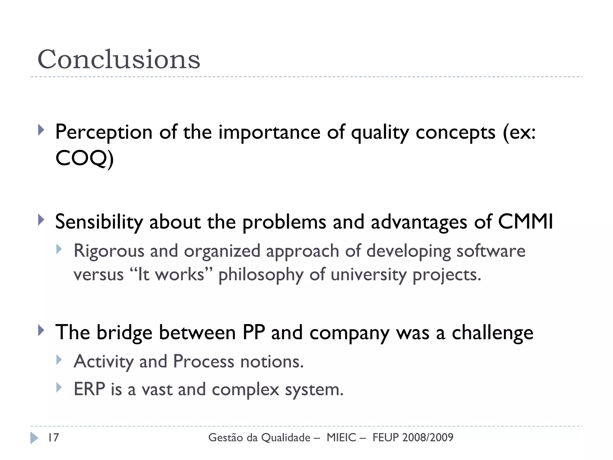 Conclusions Perception of the importance of quality concepts (ex: COQ) Sensibility about the problems and advantages of  CMMI Rigorous and organized approach of developing software versus “It works” philosophy of university projects. The bridge between PP and company was a challenge Activity and Process notions. ERP is a vast and complex system. Gestão da Qualidade –  MIEIC –  FEUP 2008/2009 