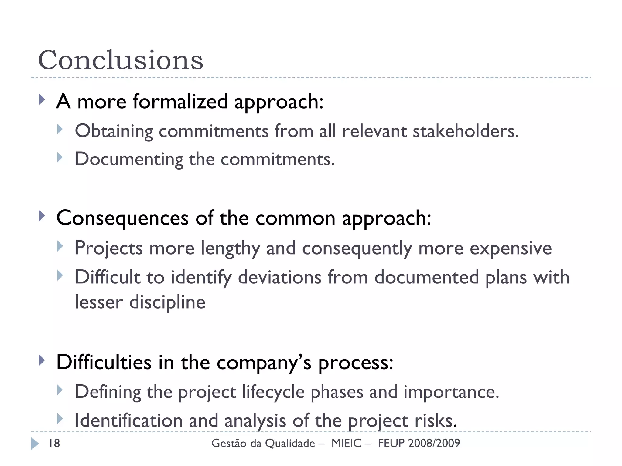 Conclusions A more formalized approach: Obtaining commitments from all relevant stakeholders. Documenting the commitments. Consequences of the common approach: Projects more lengthy and consequently more expensive Difficult to identify  deviations from documented plans with lesser discipline Difficulties in the company’s process: Defining the project lifecycle phases and importance. Identification and analysis of the project risks . Gestão da Qualidade –  MIEIC –  FEUP 2008/2009 