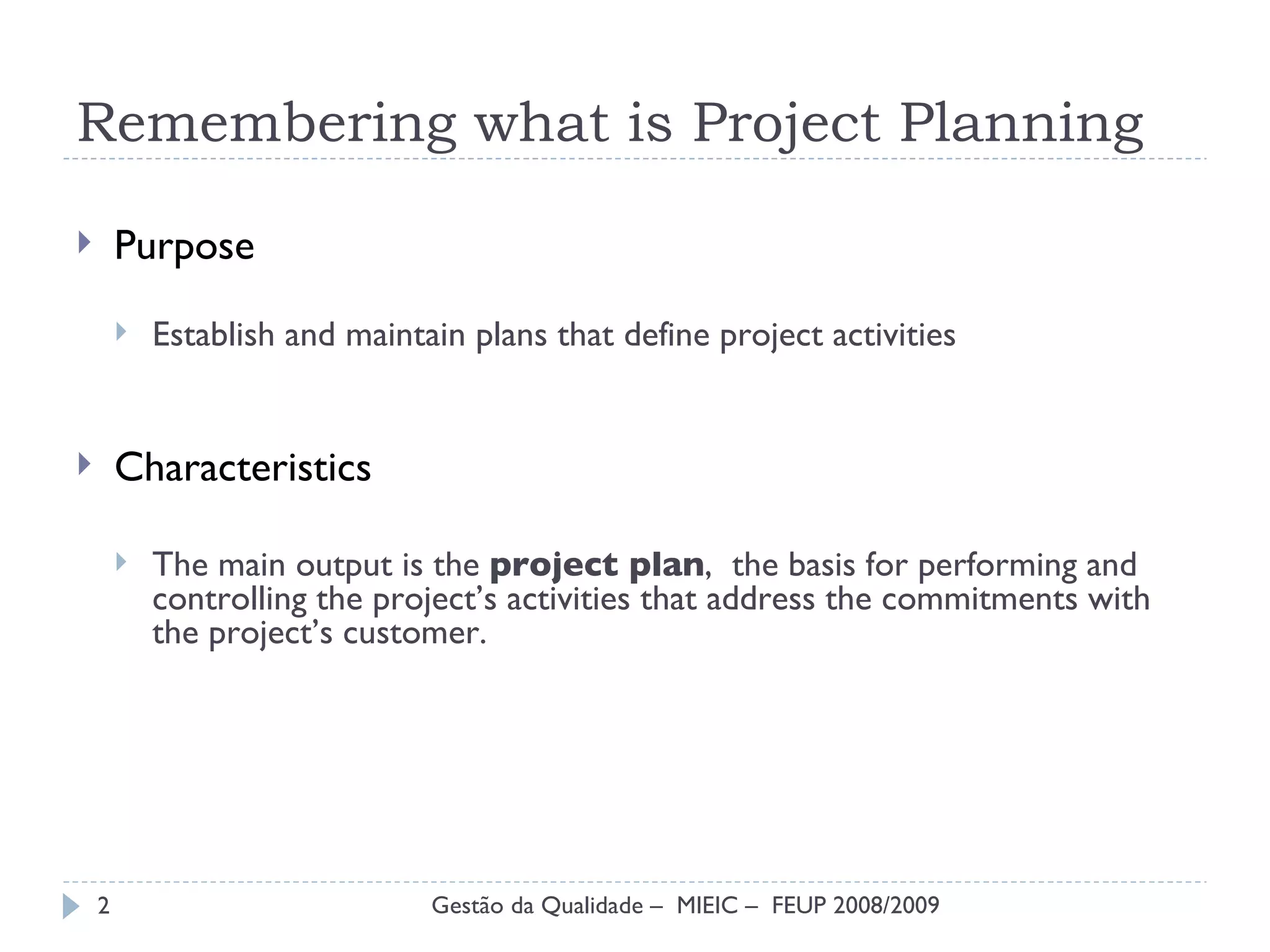 Remembering what is Project Planning Purpose Establish and maintain plans  that define project activities Characteristics The main output is the  project plan ,  the basis  for performing and controlling the project’s activities that address the commitments with the project’s customer. Gestão da Qualidade –  MIEIC –  FEUP 2008/2009 