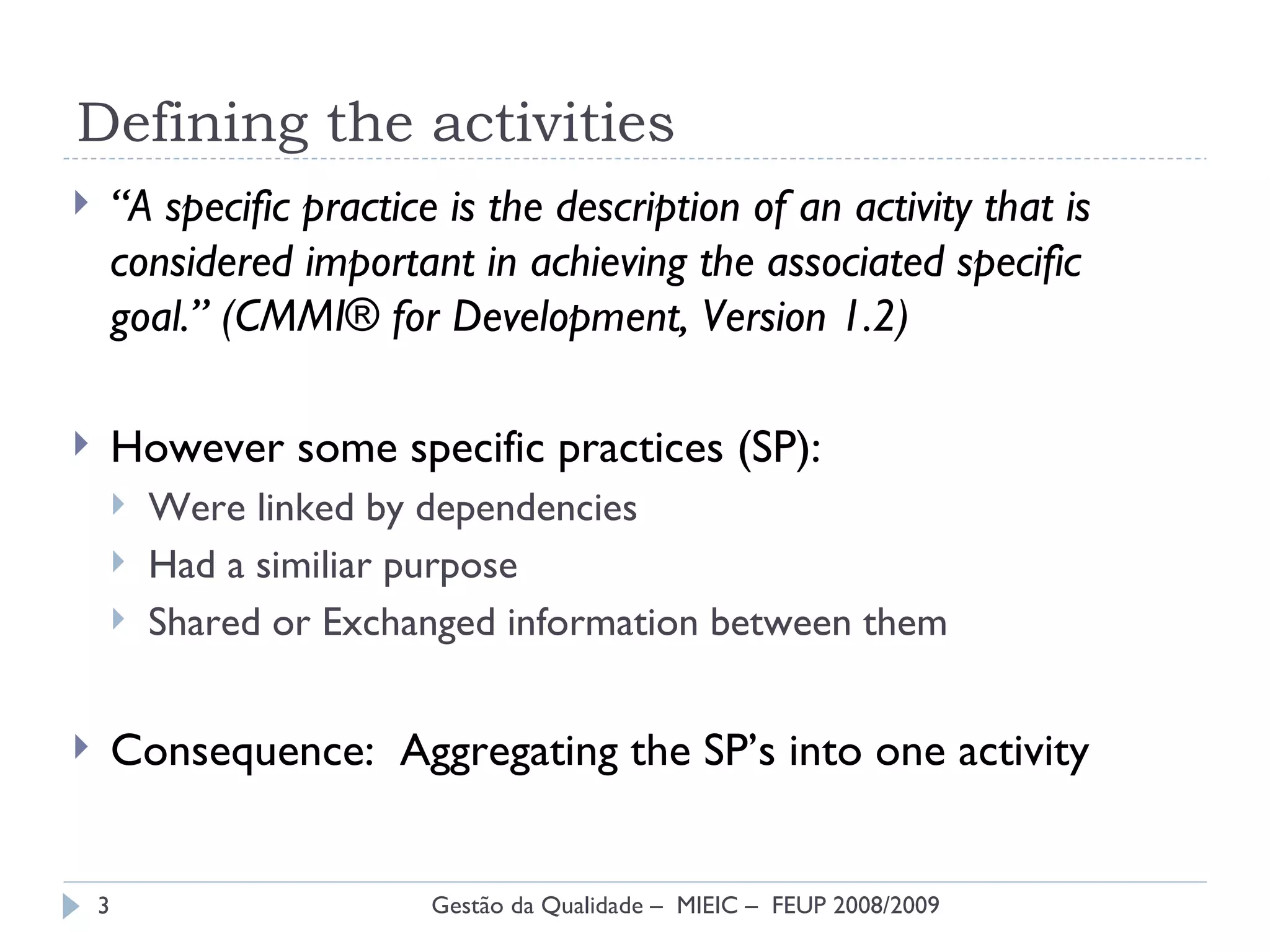 Defining the activities “ A specific practice is the description of an activity that is considered important in achieving the associated specific  goal.” (CMMI® for Development, Version 1.2) However some specific practices (SP): Were linked by dependencies Had a similiar purpose Shared or Exchanged information between them Consequence:  Aggregating the SP’s into one activity Gestão da Qualidade –  MIEIC –  FEUP 2008/2009 