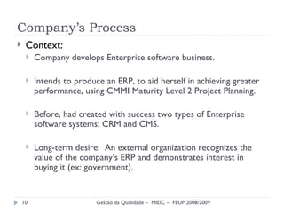 Company’s Process Context: Company develops Enterprise software business. Intends to produce an ERP, to aid herself in achieving greater performance, using CMMI Maturity Level 2 Project Planning. Before, had created with success two types of Enterprise software systems: CRM and CMS. Long-term desire:  An external organization recognizes the value of the company’s ERP and demonstrates interest in buying it (ex: government). Gestão da Qualidade –  MIEIC –  FEUP 2008/2009 
