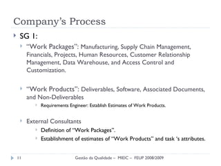 Company’s Process SG 1: “ Work Packages”:  Manufacturing, Supply Chain Management, Financials, Projects, Human Resources, Customer Relationship Management, Data Warehouse, and Access Control and Customization . “ Work Products”:  Deliverables, Software, Associated Documents, and Non-Deliverables Requirements Engineer: Establish Estimates of Work Products. External Consultants Definition of “Work Packages”. Establishment of estimates of “Work Products” and task ‘s attributes. Gestão da Qualidade –  MIEIC –  FEUP 2008/2009 