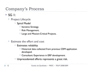 Company’s Process SG 1: Project Lifecycle Spiral Model Iterative Strategy. Risk Management. Large and Mission-Critical Projects. Estimate the effort and cost Estimates reliability Historical data collected from previous CRM application developed. Consultant:  Experience in ERP development  . Unprecedented efforts represents a great risk. Gestão da Qualidade –  MIEIC –  FEUP 2008/2009 
