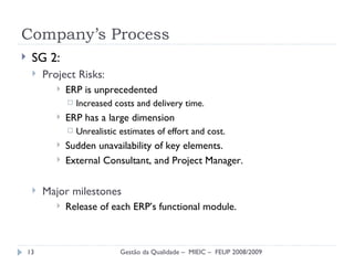 Company’s Process SG 2: Project Risks : ERP is unprecedented Increased costs and delivery time. ERP has a large dimension Unrealistic estimates of effort and cost. Sudden unavailability of key elements. External Consultant, and Project Manager. Major milestones Release of each ERP’s functional module. Gestão da Qualidade –  MIEIC –  FEUP 2008/2009 