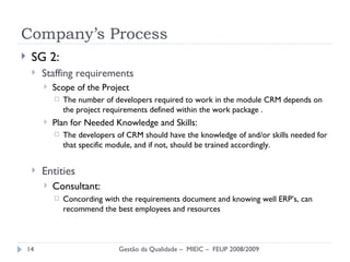 Company’s Process SG 2: Staffing requirements  Scope of the Project The number of developers required to work in the module CRM depends on the project requirements defined within the work package . Plan for Needed Knowledge and Skills: The developers of CRM should have the knowledge of and/or skills needed for that specific module, and if not, should be trained accordingly.  Entities  Consultant: Concording with the requirements document and knowing well ERP’s, can recommend the best employees and resources Gestão da Qualidade –  MIEIC –  FEUP 2008/2009 