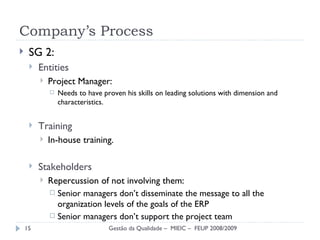 SG 2: Entities  Project Manager: Needs to have proven his skills on leading solutions with dimension and characteristics. Training In-house training. Stakeholders Repercussion of not involving them: Senior managers don’t disseminate the message to all the organization levels of the goals of the ERP Senior managers don’t support the project team Company’s Process Gestão da Qualidade –  MIEIC –  FEUP 2008/2009 