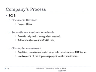 Company’s Process SG 3: Documents Revision: Project Risks. Reconcile work and resource levels Provide help and training when needed. Adjusts in the work staff skill mix. Obtain plan commitment Establish commitments with external consultants on ERP issues. Involvement of the top management in all commitments. Gestão da Qualidade –  MIEIC –  FEUP 2008/2009 