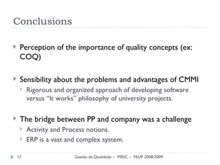 Conclusions Perception of the importance of quality concepts (ex: COQ) Sensibility about the problems and advantages of  CMMI Rigorous and organized approach of developing software versus “It works” philosophy of university projects. The bridge between PP and company was a challenge Activity and Process notions. ERP is a vast and complex system. Gestão da Qualidade –  MIEIC –  FEUP 2008/2009 