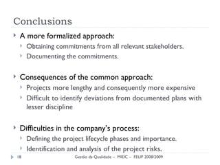 Conclusions A more formalized approach: Obtaining commitments from all relevant stakeholders. Documenting the commitments. Consequences of the common approach: Projects more lengthy and consequently more expensive Difficult to identify  deviations from documented plans with lesser discipline Difficulties in the company’s process: Defining the project lifecycle phases and importance. Identification and analysis of the project risks . Gestão da Qualidade –  MIEIC –  FEUP 2008/2009 