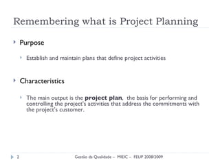 Remembering what is Project Planning Purpose Establish and maintain plans  that define project activities Characteristics The main output is the  project plan ,  the basis  for performing and controlling the project’s activities that address the commitments with the project’s customer. Gestão da Qualidade –  MIEIC –  FEUP 2008/2009 