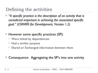 Defining the activities “ A specific practice is the description of an activity that is considered important in achieving the associated specific  goal.” (CMMI® for Development, Version 1.2) However some specific practices (SP): Were linked by dependencies Had a similiar purpose Shared or Exchanged information between them Consequence:  Aggregating the SP’s into one activity Gestão da Qualidade –  MIEIC –  FEUP 2008/2009 