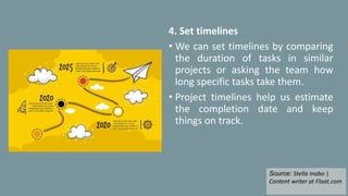 4. Set timelines
• We can set timelines by comparing
the duration of tasks in similar
projects or asking the team how
long specific tasks take them.
• Project timelines help us estimate
the completion date and keep
things on track.
Source: Stella Inabo |
Content writer at Float.com
 