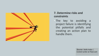 7. Determine risks and
constraints
• The key to avoiding a
project failure is identifying
the potential pitfalls and
creating an action plan to
handle them.
Source: Stella Inabo |
Content writer at Float.com
 