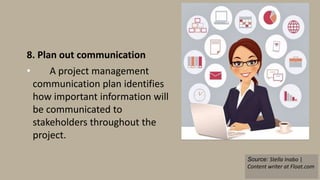 8. Plan out communication
• A project management
communication plan identifies
how important information will
be communicated to
stakeholders throughout the
project.
Source: Stella Inabo |
Content writer at Float.com
 