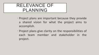 RELEVANCE OF
PLANNING
• Project plans are important because they provide
a shared vision for what the project aims to
accomplish.
• Project plans give clarity on the responsibilities of
each team member and stakeholder in the
project.
 