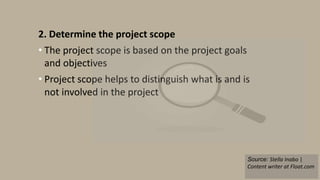 2. Determine the project scope
• The project scope is based on the project goals
and objectives
• Project scope helps to distinguish what is and is
not involved in the project
Source: Stella Inabo |
Content writer at Float.com
 