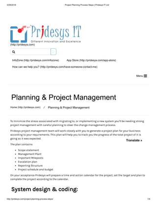 3/29/2018 Project Planning Process Steps | Pridesys IT Ltd
http://pridesys.com/project-planning-process-steps/ 1/4
(http://pridesys.com)
InfoZone (http://pridesys.com/infozone) App Store (http://pridesys.com/app-store)
How can we help you? (http://pridesys.com/have-someone-contact-me)
Menu 
Planning & Project Management
Home (http://pridesys.com) ⁄ Planning & Project Management
To minimize the stress associated with migrating to, or implementing a new system you’ll be needing strong
project management with careful planning to steer the change management process.
Pridesys project management team will work closely with you to generate a project plan for your business
according to your requirements. This plan will help you to track you the progress of the total project of it is
going as it was expected.
The plan contains:
Scope statement
Management Plant
Important Mileposts
Escalation plan
Reporting Structure
Project schedule and budget
On your acceptance Pridesys will prepare a time and action calendar for the project, set the target and plan to
complete the project according to the calendar.
System design & coding:

Translate »
 