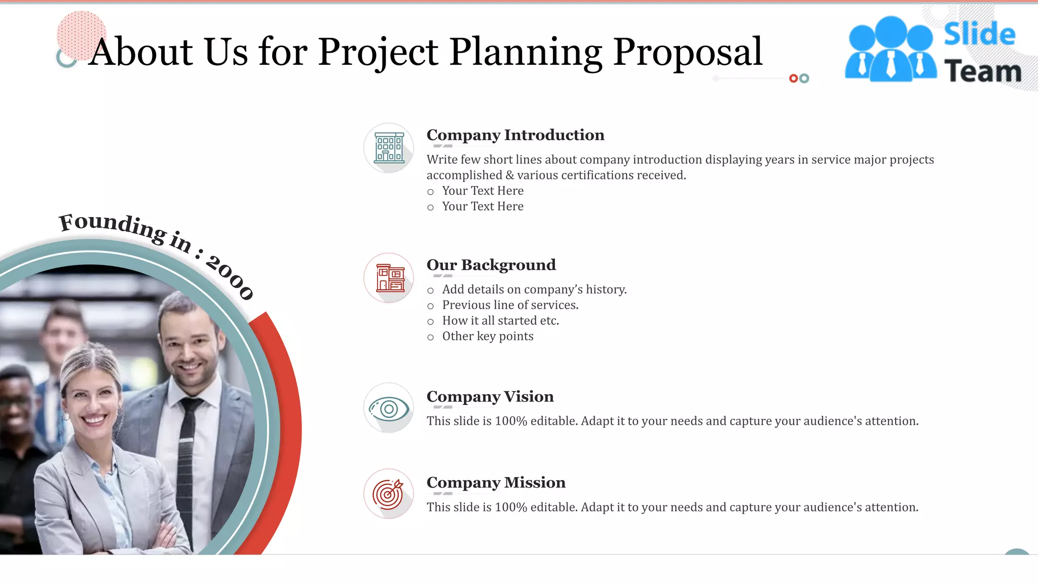 10
o Add details on company’s history.
o Previous line of services.
o How it all started etc.
o Other key points
Our Background
This slide is 100% editable. Adapt it to your needs and capture your audience's attention.
Company Mission
This slide is 100% editable. Adapt it to your needs and capture your audience's attention.
Company Vision
Write few short lines about company introduction displaying years in service major projects
accomplished & various certifications received.
o Your Text Here
o Your Text Here
Company Introduction
About Us for Project Planning Proposal
This slide is 100% editable. Adapt it to your needs and capture your audience's attention.
 