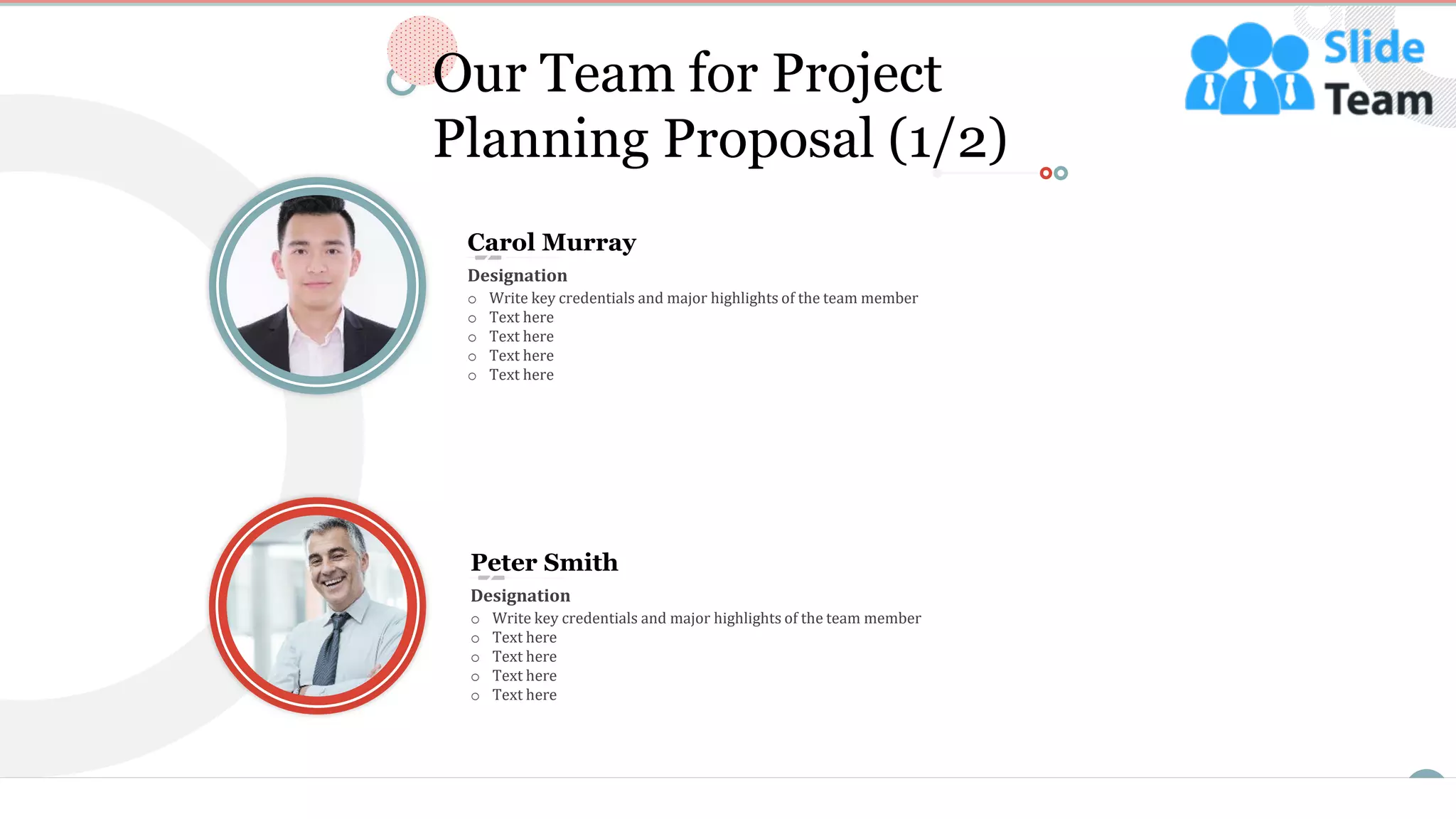 11
Our Team for Project
Planning Proposal (1/2)
Carol Murray
o Write key credentials and major highlights of the team member
o Text here
o Text here
o Text here
o Text here
Designation
Peter Smith
o Write key credentials and major highlights of the team member
o Text here
o Text here
o Text here
o Text here
Designation
This slide is 100% editable. Adapt it to your needs and capture your audience's attention.
 