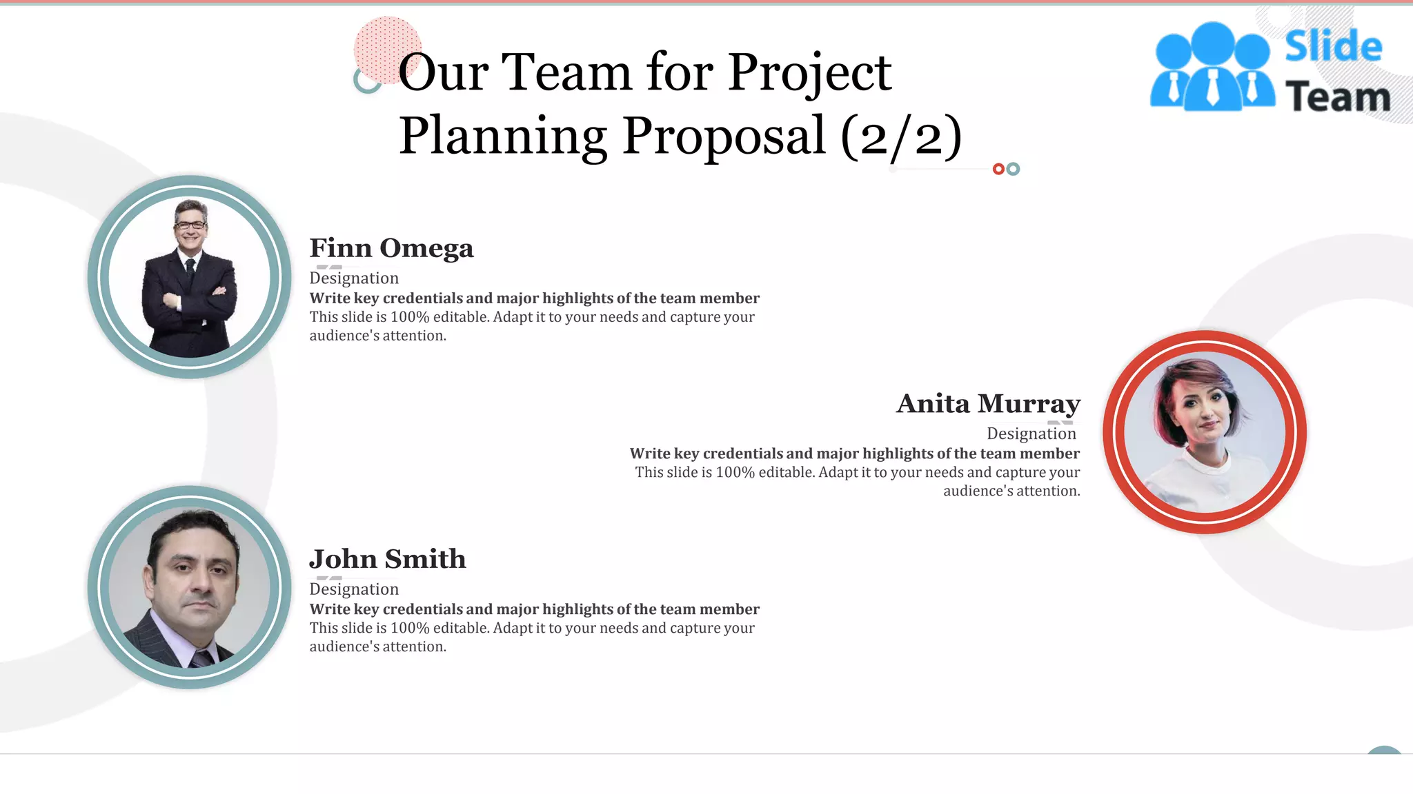 12
Finn Omega
Write key credentials and major highlights of the team member
This slide is 100% editable. Adapt it to your needs and capture your
audience's attention.
Designation
John Smith
Write key credentials and major highlights of the team member
This slide is 100% editable. Adapt it to your needs and capture your
audience's attention.
Designation
Anita Murray
Write key credentials and major highlights of the team member
This slide is 100% editable. Adapt it to your needs and capture your
audience's attention.
Designation
Our Team for Project
Planning Proposal (2/2)
 