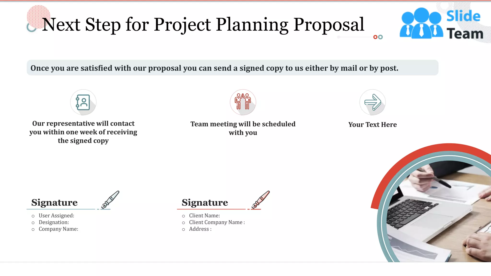 14
Next Step for Project Planning Proposal
Once you are satisfied with our proposal you can send a signed copy to us either by mail or by post.
o User Assigned:
o Designation:
o Company Name:
Signature
o Client Name:
o Client Company Name :
o Address :
Signature
Team meeting will be scheduled
with you
Your Text HereOur representative will contact
you within one week of receiving
the signed copy
This slide is 100% editable. Adapt it to your needs and capture your audience's attention.
 