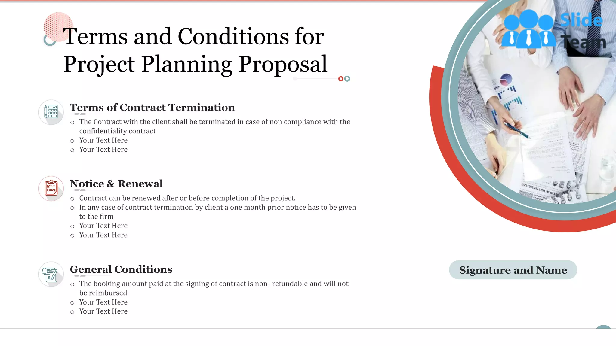 15
Signature and NameGeneral Conditions
o The booking amount paid at the signing of contract is non- refundable and will not
be reimbursed
o Your Text Here
o Your Text Here
Terms of Contract Termination
o The Contract with the client shall be terminated in case of non compliance with the
confidentiality contract
o Your Text Here
o Your Text Here
Notice & Renewal
o Contract can be renewed after or before completion of the project.
o In any case of contract termination by client a one month prior notice has to be given
to the firm
o Your Text Here
o Your Text Here
Terms and Conditions for
Project Planning Proposal
This slide is 100% editable. Adapt it to your needs and capture your audience's attention.
 