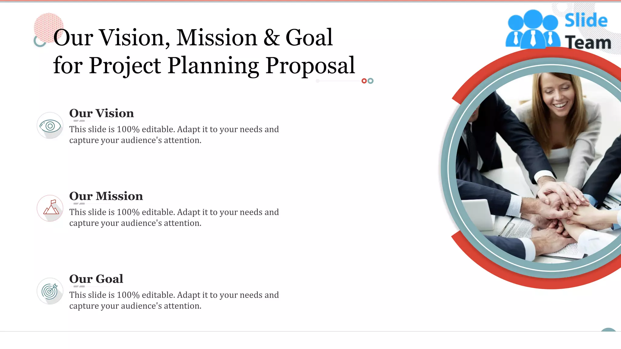 19
Our Vision, Mission & Goal
for Project Planning Proposal
Our Vision
This slide is 100% editable. Adapt it to your needs and
capture your audience's attention.
Our Goal
This slide is 100% editable. Adapt it to your needs and
capture your audience's attention.
Our Mission
This slide is 100% editable. Adapt it to your needs and
capture your audience's attention.
 