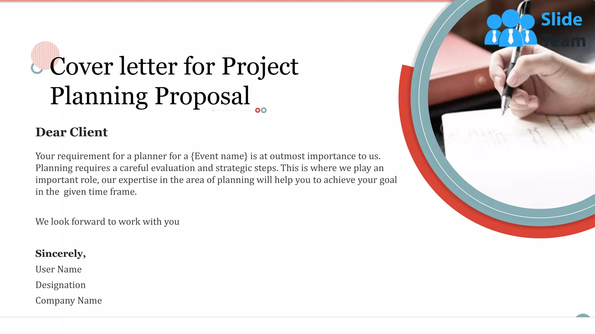 2
Your requirement for a planner for a {Event name} is at outmost importance to us.
Planning requires a careful evaluation and strategic steps. This is where we play an
important role, our expertise in the area of planning will help you to achieve your goal
in the given time frame.
We look forward to work with you
Sincerely,
User Name
Designation
Company Name
Dear Client
Cover letter for Project
Planning Proposal
 