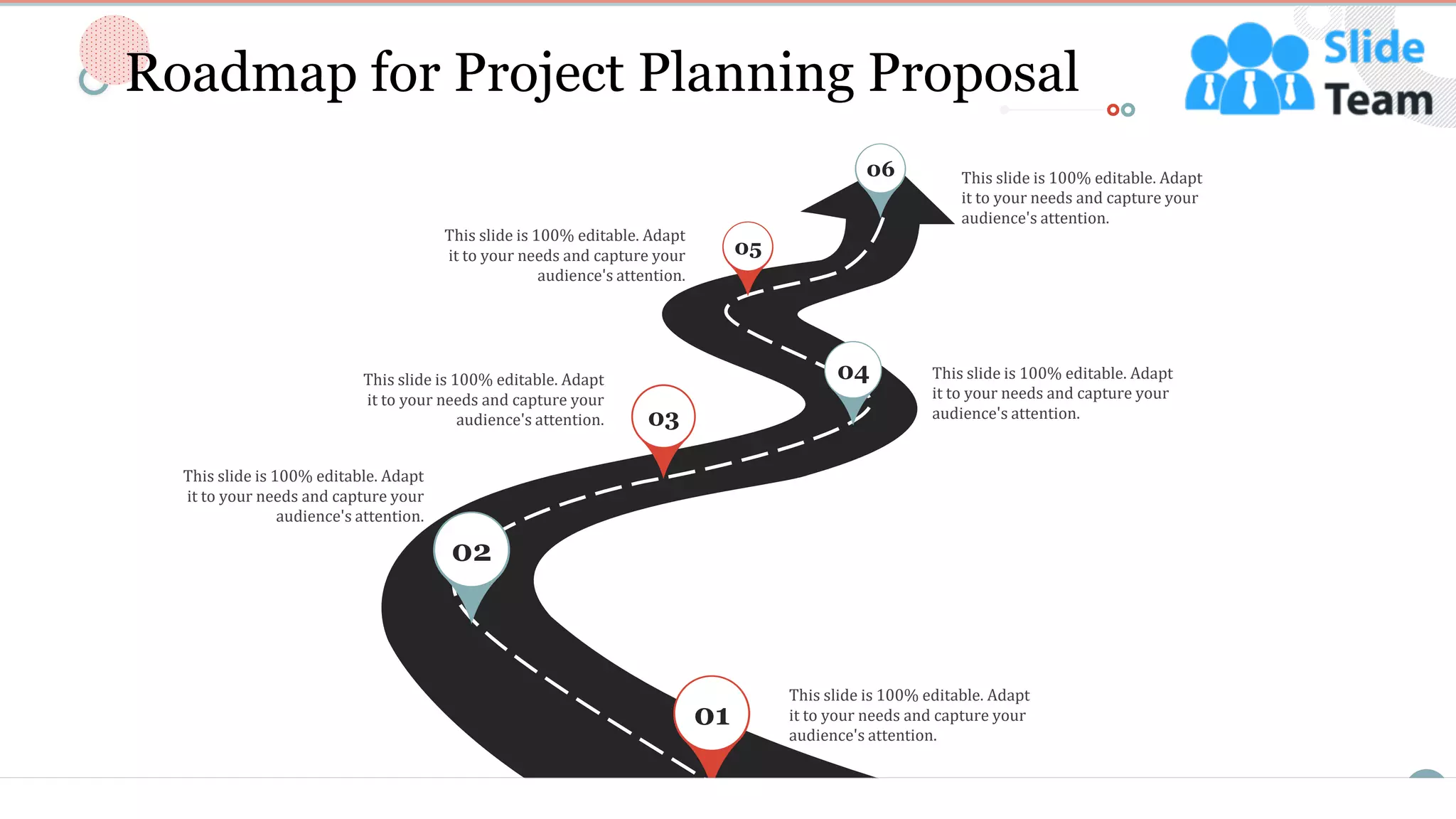 23
Roadmap for Project Planning Proposal
This slide is 100% editable. Adapt
it to your needs and capture your
audience's attention.
This slide is 100% editable. Adapt
it to your needs and capture your
audience's attention.
This slide is 100% editable. Adapt
it to your needs and capture your
audience's attention.
This slide is 100% editable. Adapt
it to your needs and capture your
audience's attention.
This slide is 100% editable. Adapt
it to your needs and capture your
audience's attention.
This slide is 100% editable. Adapt
it to your needs and capture your
audience's attention.
01
02
03
04
05
06
 