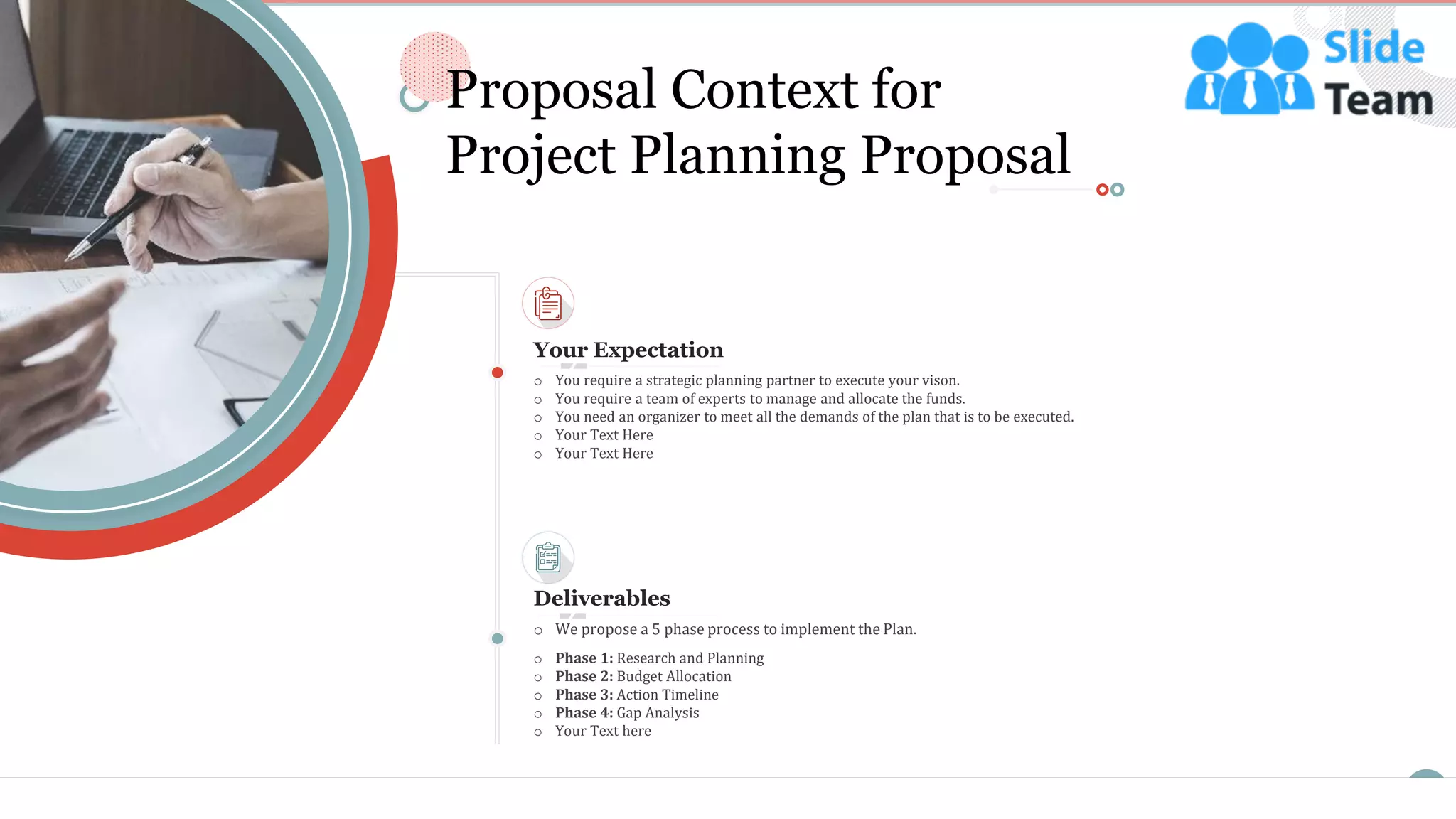 o You require a strategic planning partner to execute your vison.
o You require a team of experts to manage and allocate the funds.
o You need an organizer to meet all the demands of the plan that is to be executed.
o Your Text Here
o Your Text Here
Your Expectation
Deliverables
o Phase 1: Research and Planning
o Phase 2: Budget Allocation
o Phase 3: Action Timeline
o Phase 4: Gap Analysis
o Your Text here
o We propose a 5 phase process to implement the Plan.
4
Proposal Context for
Project Planning Proposal
This slide is 100% editable. Adapt it to your needs and capture your audience's attention.
 