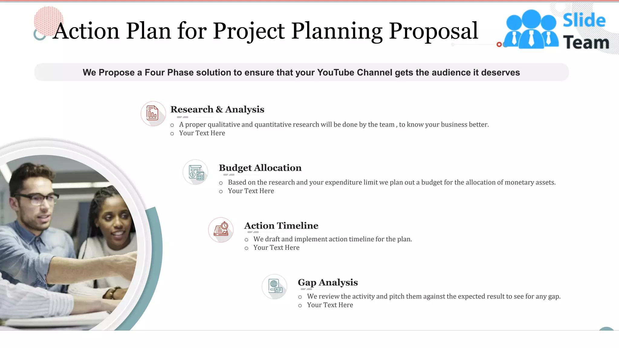 5
Action Plan for Project Planning Proposal
We Propose a Four Phase solution to ensure that your YouTube Channel gets the audience it deserves
Gap Analysis
o We review the activity and pitch them against the expected result to see for any gap.
o Your Text Here
Budget Allocation
o Based on the research and your expenditure limit we plan out a budget for the allocation of monetary assets.
o Your Text Here
Research & Analysis
o A proper qualitative and quantitative research will be done by the team , to know your business better.
o Your Text Here
Action Timeline
o We draft and implement action timeline for the plan.
o Your Text Here
This slide is 100% editable. Adapt it to your needs and capture your audience's attention.
 