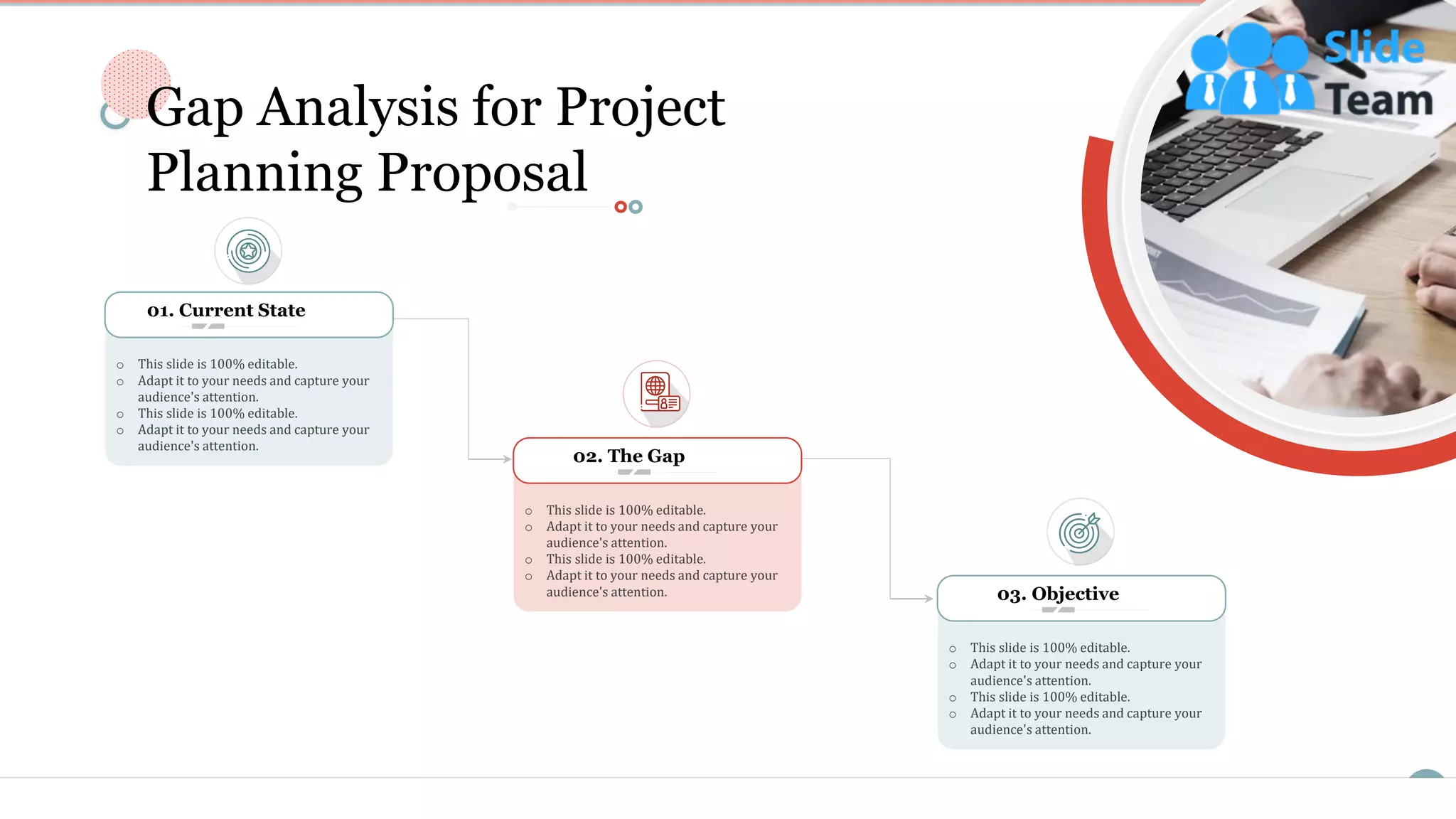 6
02. The Gap
o This slide is 100% editable.
o Adapt it to your needs and capture your
audience's attention.
o This slide is 100% editable.
o Adapt it to your needs and capture your
audience's attention.
o This slide is 100% editable.
o Adapt it to your needs and capture your
audience's attention.
o This slide is 100% editable.
o Adapt it to your needs and capture your
audience's attention.
01. Current State
o This slide is 100% editable.
o Adapt it to your needs and capture your
audience's attention.
o This slide is 100% editable.
o Adapt it to your needs and capture your
audience's attention.
03. Objective
Gap Analysis for Project
Planning Proposal
 